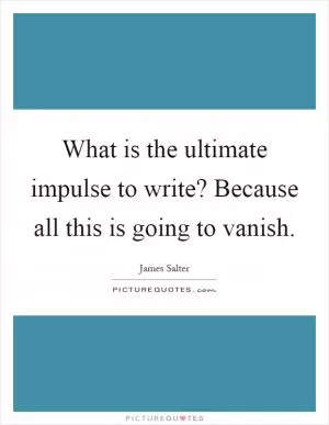 What is the ultimate impulse to write? Because all this is going to vanish Picture Quote #1