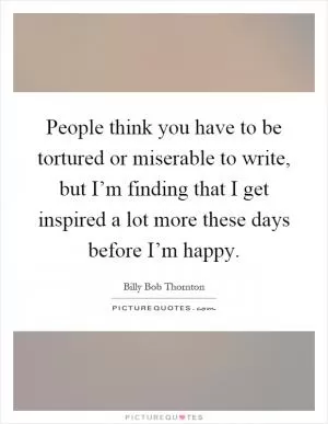 People think you have to be tortured or miserable to write, but I’m finding that I get inspired a lot more these days before I’m happy Picture Quote #1