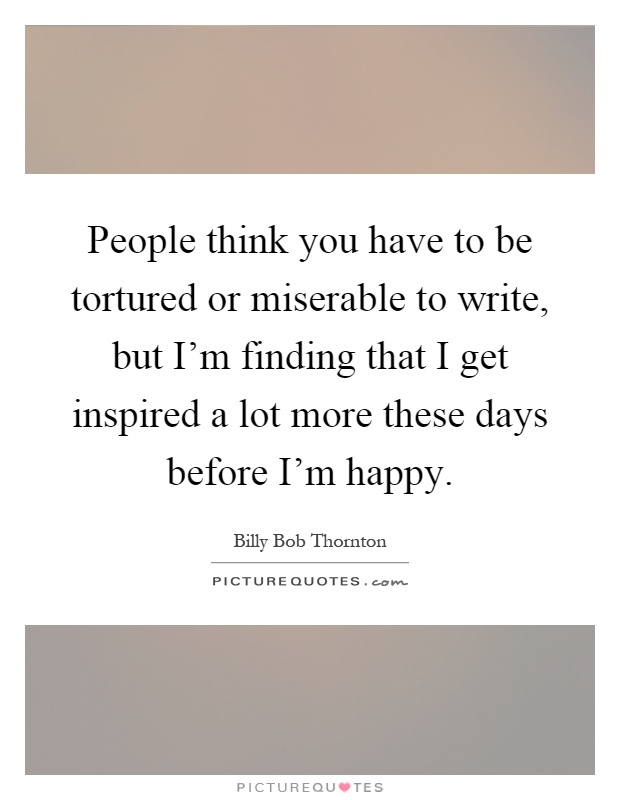 People think you have to be tortured or miserable to write, but I'm finding that I get inspired a lot more these days before I'm happy Picture Quote #1