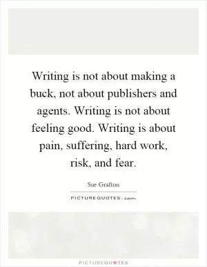Writing is not about making a buck, not about publishers and agents. Writing is not about feeling good. Writing is about pain, suffering, hard work, risk, and fear Picture Quote #1