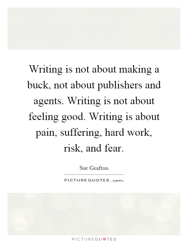 Writing is not about making a buck, not about publishers and agents. Writing is not about feeling good. Writing is about pain, suffering, hard work, risk, and fear Picture Quote #1
