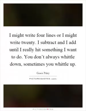 I might write four lines or I might write twenty. I subtract and I add until I really hit something I want to do. You don’t always whittle down, sometimes you whittle up Picture Quote #1
