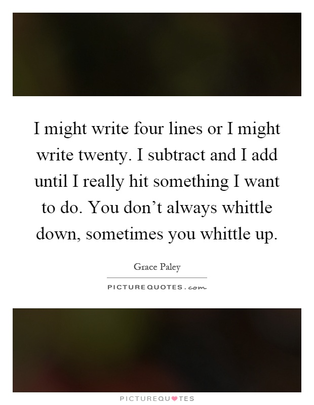 I might write four lines or I might write twenty. I subtract and I add until I really hit something I want to do. You don't always whittle down, sometimes you whittle up Picture Quote #1