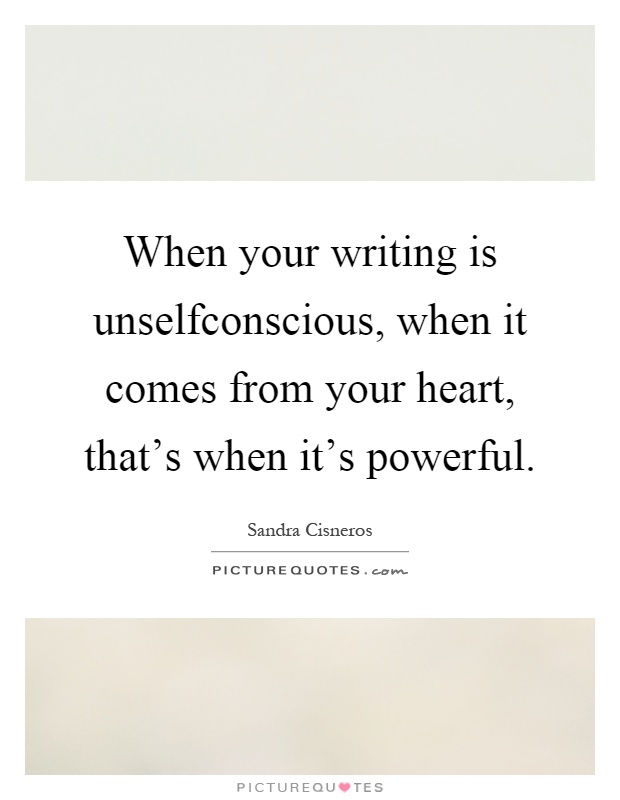 When your writing is unselfconscious, when it comes from your heart, that's when it's powerful Picture Quote #1