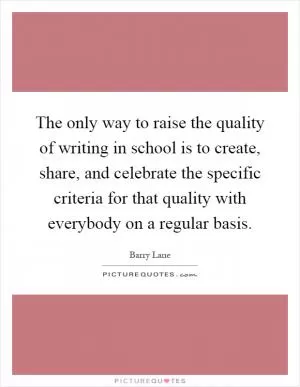 The only way to raise the quality of writing in school is to create, share, and celebrate the specific criteria for that quality with everybody on a regular basis Picture Quote #1
