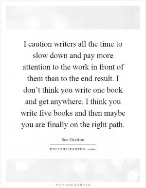 I caution writers all the time to slow down and pay more attention to the work in front of them than to the end result. I don’t think you write one book and get anywhere. I think you write five books and then maybe you are finally on the right path Picture Quote #1