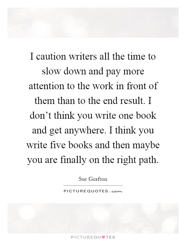 I caution writers all the time to slow down and pay more attention to the work in front of them than to the end result. I don't think you write one book and get anywhere. I think you write five books and then maybe you are finally on the right path Picture Quote #1