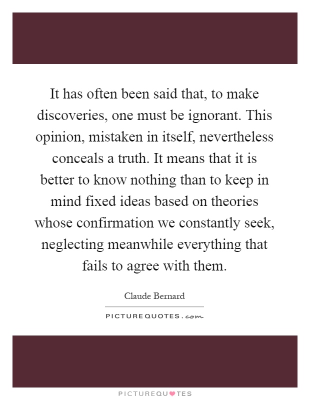 It has often been said that, to make discoveries, one must be ignorant. This opinion, mistaken in itself, nevertheless conceals a truth. It means that it is better to know nothing than to keep in mind fixed ideas based on theories whose confirmation we constantly seek, neglecting meanwhile everything that fails to agree with them Picture Quote #1