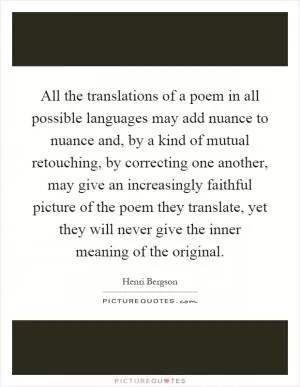 All the translations of a poem in all possible languages may add nuance to nuance and, by a kind of mutual retouching, by correcting one another, may give an increasingly faithful picture of the poem they translate, yet they will never give the inner meaning of the original Picture Quote #1