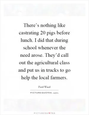 There’s nothing like castrating 20 pigs before lunch. I did that during school whenever the need arose. They’d call out the agricultural class and put us in trucks to go help the local farmers Picture Quote #1