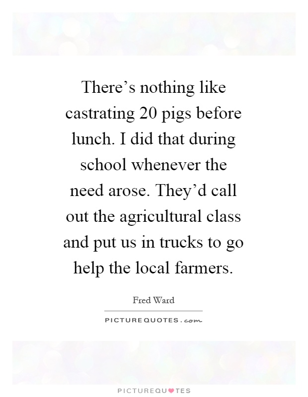 There's nothing like castrating 20 pigs before lunch. I did that during school whenever the need arose. They'd call out the agricultural class and put us in trucks to go help the local farmers Picture Quote #1