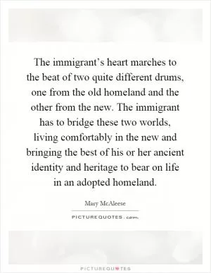 The immigrant’s heart marches to the beat of two quite different drums, one from the old homeland and the other from the new. The immigrant has to bridge these two worlds, living comfortably in the new and bringing the best of his or her ancient identity and heritage to bear on life in an adopted homeland Picture Quote #1