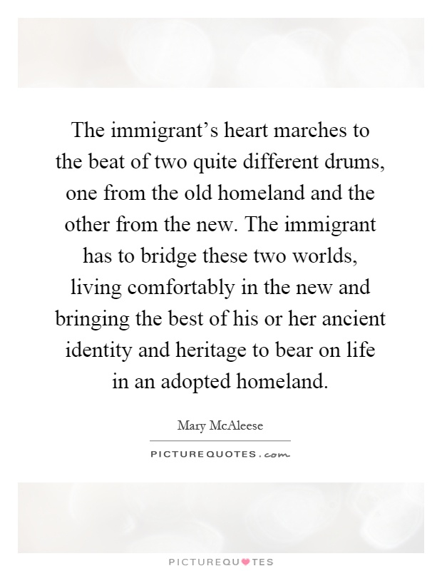 The immigrant's heart marches to the beat of two quite different drums, one from the old homeland and the other from the new. The immigrant has to bridge these two worlds, living comfortably in the new and bringing the best of his or her ancient identity and heritage to bear on life in an adopted homeland Picture Quote #1