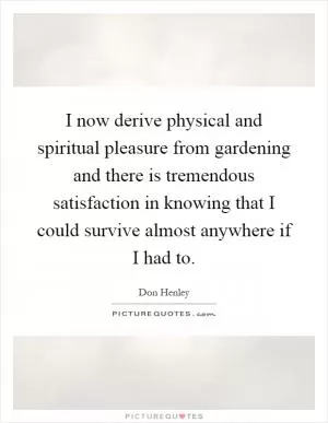 I now derive physical and spiritual pleasure from gardening and there is tremendous satisfaction in knowing that I could survive almost anywhere if I had to Picture Quote #1