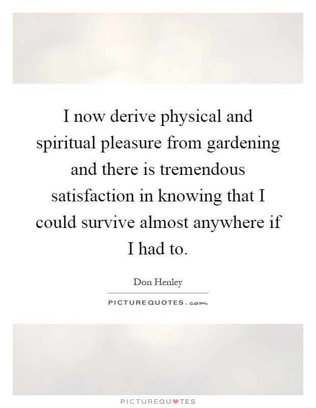 I now derive physical and spiritual pleasure from gardening and there is tremendous satisfaction in knowing that I could survive almost anywhere if I had to Picture Quote #1