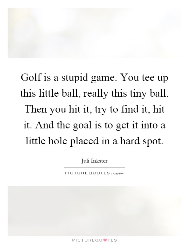 Golf is a stupid game. You tee up this little ball, really this tiny ball. Then you hit it, try to find it, hit it. And the goal is to get it into a little hole placed in a hard spot Picture Quote #1