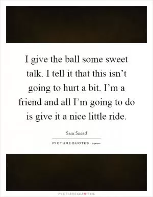 I give the ball some sweet talk. I tell it that this isn’t going to hurt a bit. I’m a friend and all I’m going to do is give it a nice little ride Picture Quote #1