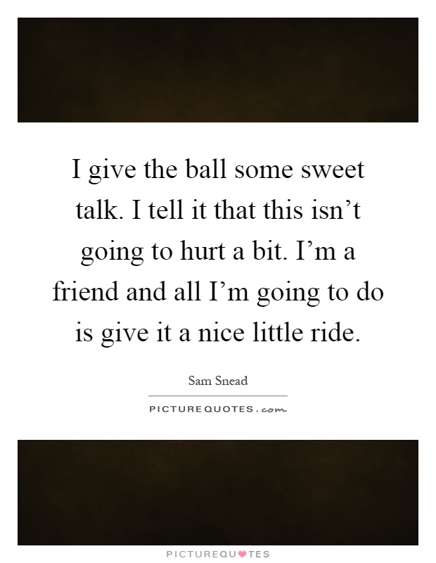I give the ball some sweet talk. I tell it that this isn't going to hurt a bit. I'm a friend and all I'm going to do is give it a nice little ride Picture Quote #1