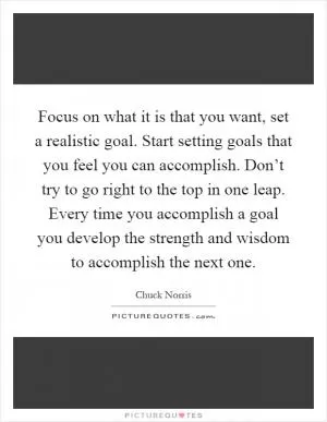 Focus on what it is that you want, set a realistic goal. Start setting goals that you feel you can accomplish. Don’t try to go right to the top in one leap. Every time you accomplish a goal you develop the strength and wisdom to accomplish the next one Picture Quote #1