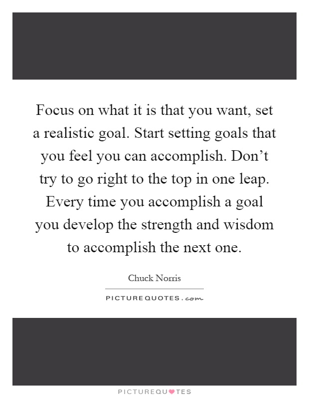 Focus on what it is that you want, set a realistic goal. Start setting goals that you feel you can accomplish. Don't try to go right to the top in one leap. Every time you accomplish a goal you develop the strength and wisdom to accomplish the next one Picture Quote #1