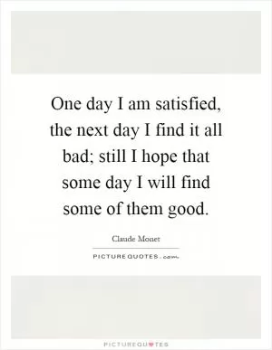 One day I am satisfied, the next day I find it all bad; still I hope that some day I will find some of them good Picture Quote #1