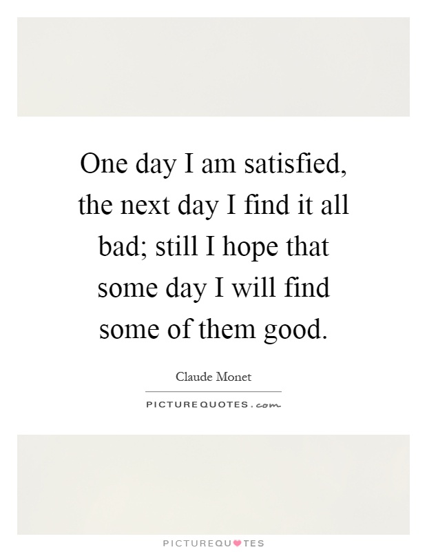 One day I am satisfied, the next day I find it all bad; still I hope that some day I will find some of them good Picture Quote #1