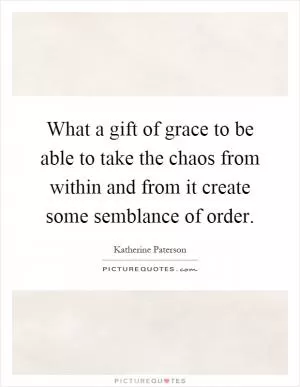 What a gift of grace to be able to take the chaos from within and from it create some semblance of order Picture Quote #1