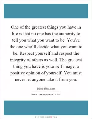 One of the greatest things you have in life is that no one has the authority to tell you what you want to be. You’re the one who’ll decide what you want to be. Respect yourself and respect the integrity of others as well. The greatest thing you have is your self image, a positive opinion of yourself. You must never let anyone take it from you Picture Quote #1