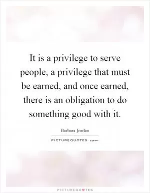 It is a privilege to serve people, a privilege that must be earned, and once earned, there is an obligation to do something good with it Picture Quote #1