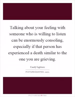 Talking about your feeling with someone who is willing to listen can be enormously consoling, especially if that person has experienced a death similar to the one you are grieving Picture Quote #1
