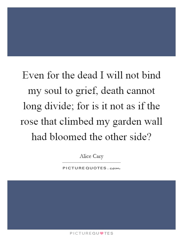 Even for the dead I will not bind my soul to grief, death cannot long divide; for is it not as if the rose that climbed my garden wall had bloomed the other side? Picture Quote #1