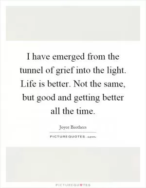 I have emerged from the tunnel of grief into the light. Life is better. Not the same, but good and getting better all the time Picture Quote #1