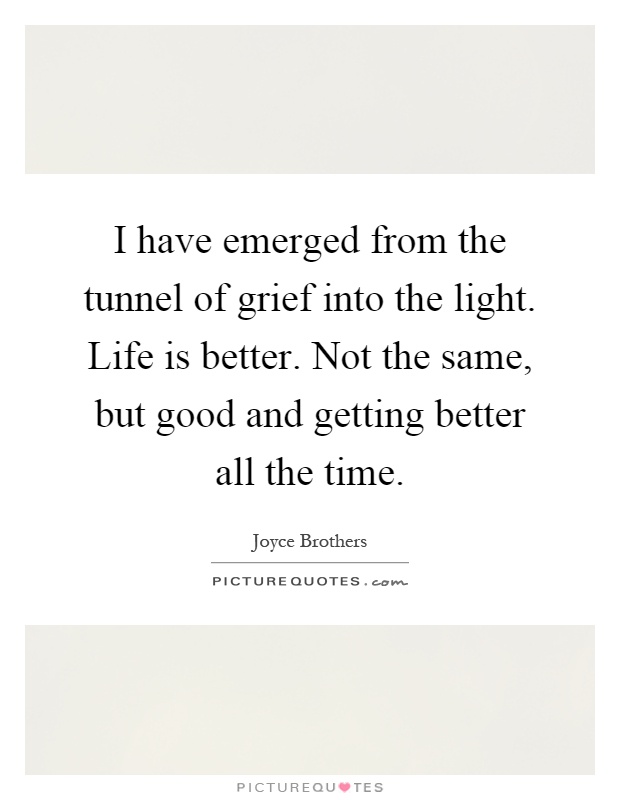 I have emerged from the tunnel of grief into the light. Life is better. Not the same, but good and getting better all the time Picture Quote #1