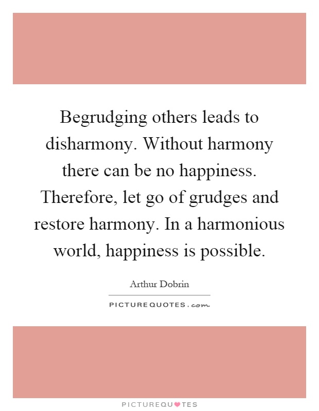 Begrudging others leads to disharmony. Without harmony there can be no happiness. Therefore, let go of grudges and restore harmony. In a harmonious world, happiness is possible Picture Quote #1