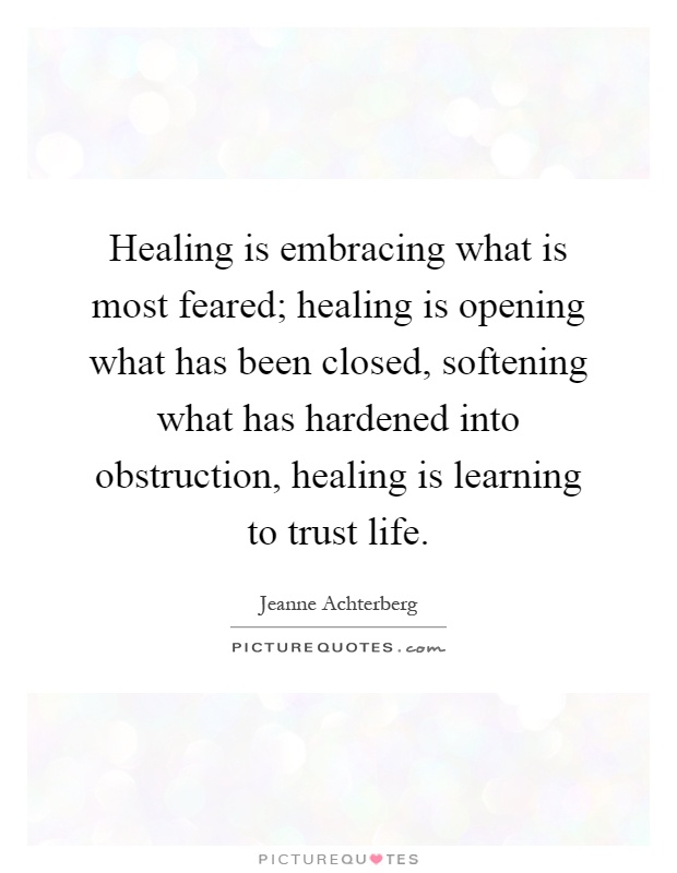 Healing is embracing what is most feared; healing is opening what has been closed, softening what has hardened into obstruction, healing is learning to trust life Picture Quote #1