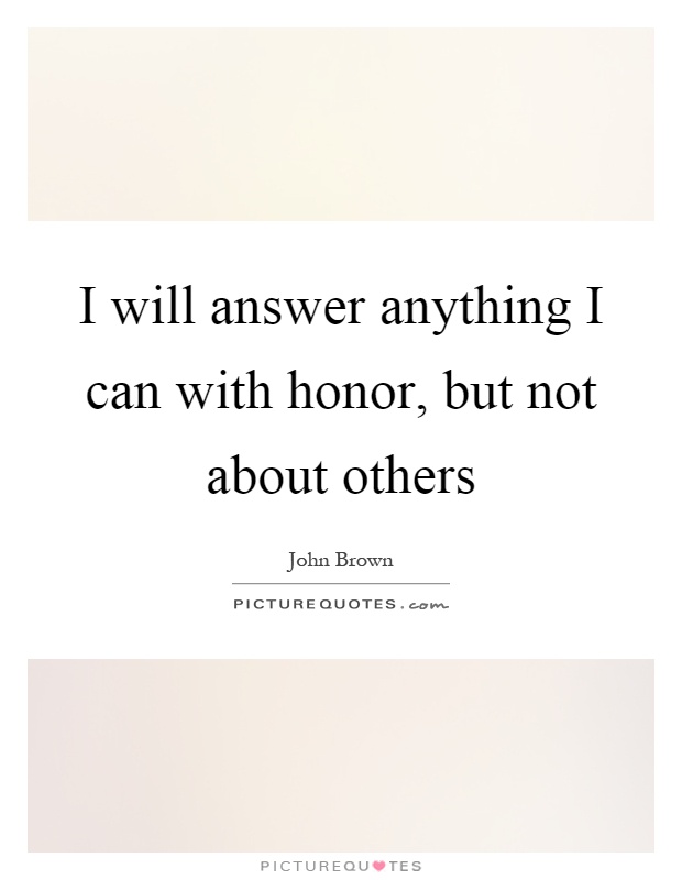 I will answer anything I can with honor, but not about others Picture Quote #1