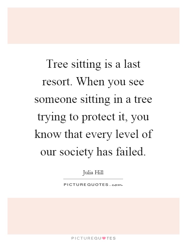 Tree sitting is a last resort. When you see someone sitting in a tree trying to protect it, you know that every level of our society has failed Picture Quote #1