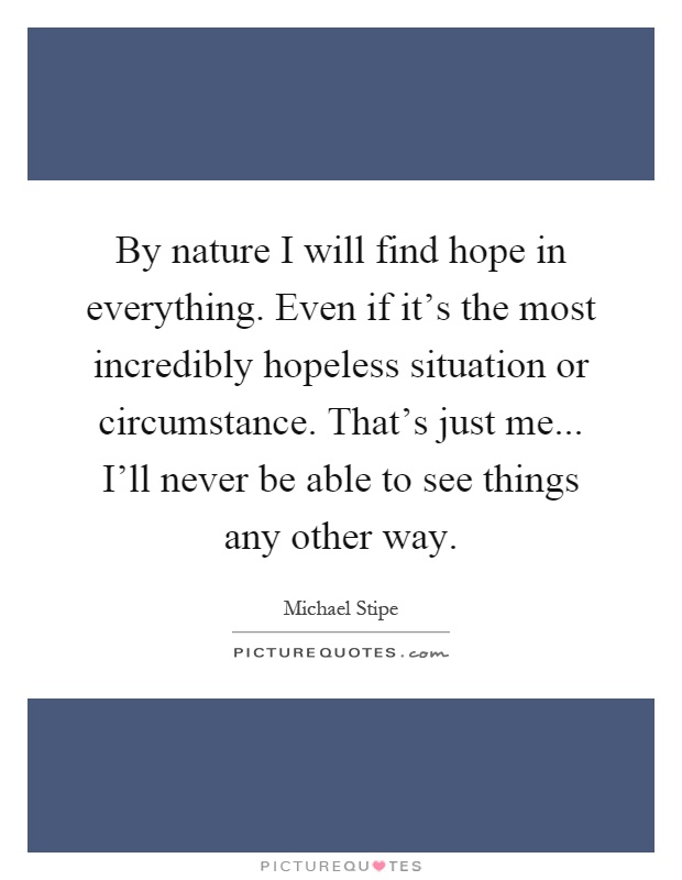 By nature I will find hope in everything. Even if it's the most incredibly hopeless situation or circumstance. That's just me... I'll never be able to see things any other way Picture Quote #1