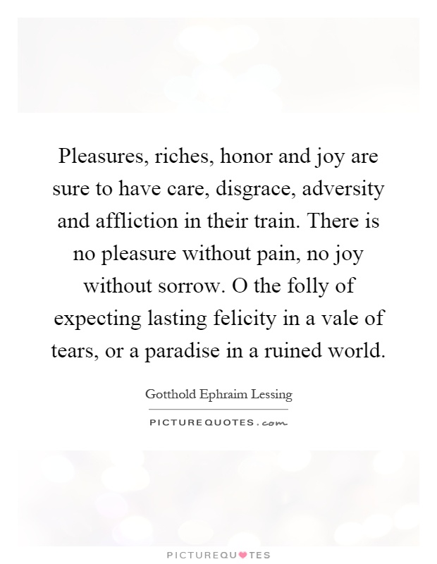 Pleasures, riches, honor and joy are sure to have care, disgrace, adversity and affliction in their train. There is no pleasure without pain, no joy without sorrow. O the folly of expecting lasting felicity in a vale of tears, or a paradise in a ruined world Picture Quote #1