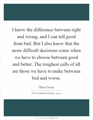 I know the difference between right and wrong, and I can tell good from bad. But I also know that the more difficult decisions come when we have to choose between good and better. The toughest calls of all are those we have to make between bad and worse Picture Quote #1