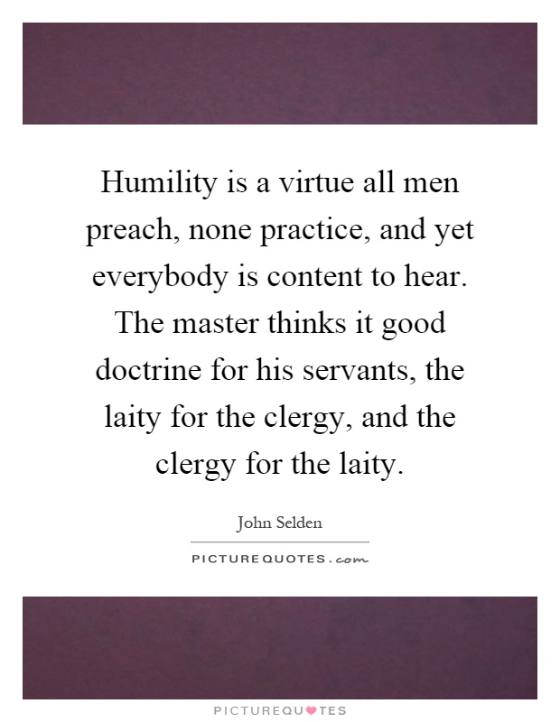 Humility is a virtue all men preach, none practice, and yet everybody is content to hear. The master thinks it good doctrine for his servants, the laity for the clergy, and the clergy for the laity Picture Quote #1