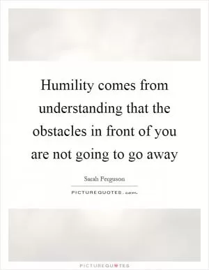 Humility comes from understanding that the obstacles in front of you are not going to go away Picture Quote #1