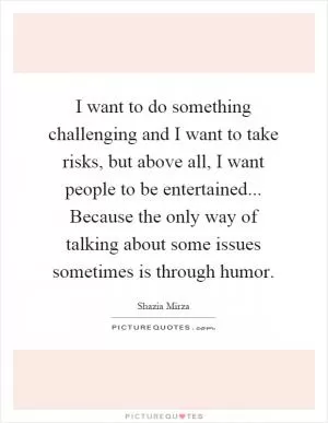 I want to do something challenging and I want to take risks, but above all, I want people to be entertained... Because the only way of talking about some issues sometimes is through humor Picture Quote #1