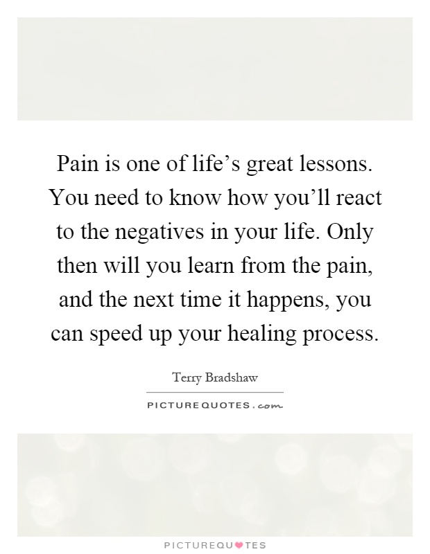 Pain is one of life's great lessons. You need to know how you'll react to the negatives in your life. Only then will you learn from the pain, and the next time it happens, you can speed up your healing process Picture Quote #1