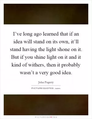 I’ve long ago learned that if an idea will stand on its own, it’ll stand having the light shone on it. But if you shine light on it and it kind of withers, then it probably wasn’t a very good idea Picture Quote #1