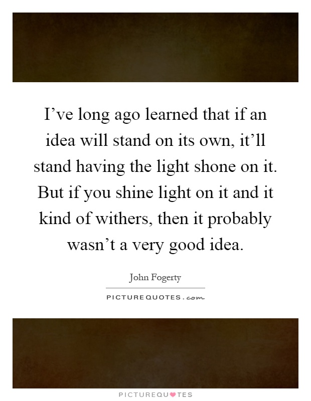 I've long ago learned that if an idea will stand on its own, it'll stand having the light shone on it. But if you shine light on it and it kind of withers, then it probably wasn't a very good idea Picture Quote #1