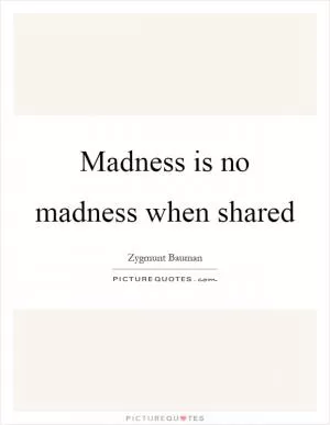 Madness is no madness when shared Picture Quote #1