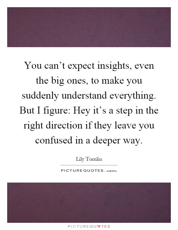 You can't expect insights, even the big ones, to make you suddenly understand everything. But I figure: Hey it's a step in the right direction if they leave you confused in a deeper way Picture Quote #1