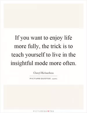 If you want to enjoy life more fully, the trick is to teach yourself to live in the insightful mode more often Picture Quote #1