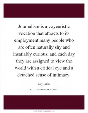 Journalism is a voyeuristic vocation that attracts to its employment many people who are often naturally shy and insatiably curious, and each day they are assigned to view the world with a critical eye and a detached sense of intimacy Picture Quote #1